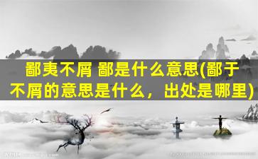 鄙夷不屑 鄙是什么意思(鄙于不屑的意思是什么，出处是哪里)